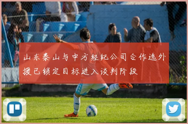 山东泰山与中方经纪公司合作选外援已锁定目标进入谈判阶段