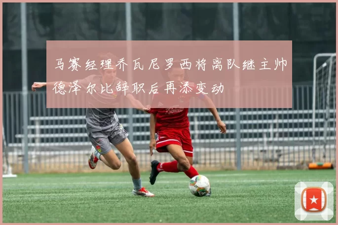 马赛经理乔瓦尼罗西将离队继主帅德泽尔比辞职后再添变动