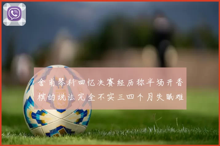 舍甫琴科回忆决赛经历称半场开香槟的说法完全不实三四个月失眠难以释怀
