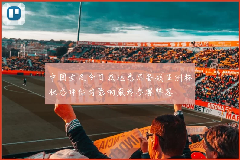 中国女足今日抵达悉尼备战亚洲杯状态评估将影响最终参赛阵容