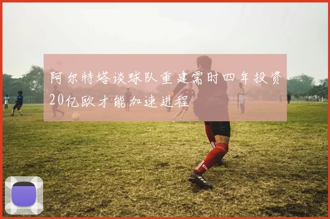 阿尔特塔谈球队重建需时四年投资20亿欧才能加速进程
