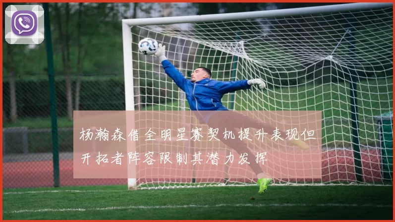 杨瀚森借全明星赛契机提升表现但开拓者阵容限制其潜力发挥