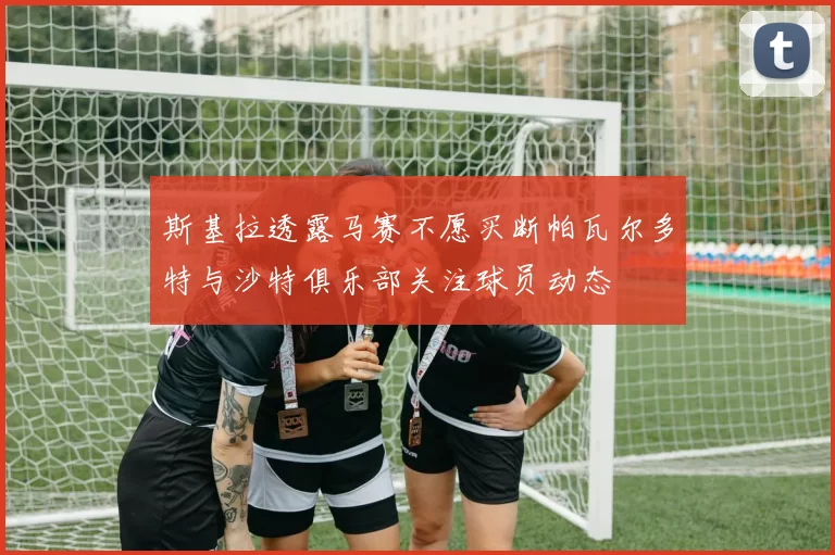 斯基拉透露马赛不愿买断帕瓦尔多特与沙特俱乐部关注球员动态