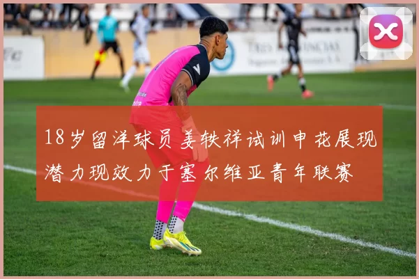 18岁留洋球员姜轶祥试训申花展现潜力现效力于塞尔维亚青年联赛