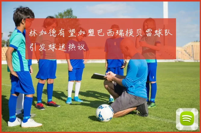 林加德有望加盟巴西瑞模贝雷球队引发球迷热议