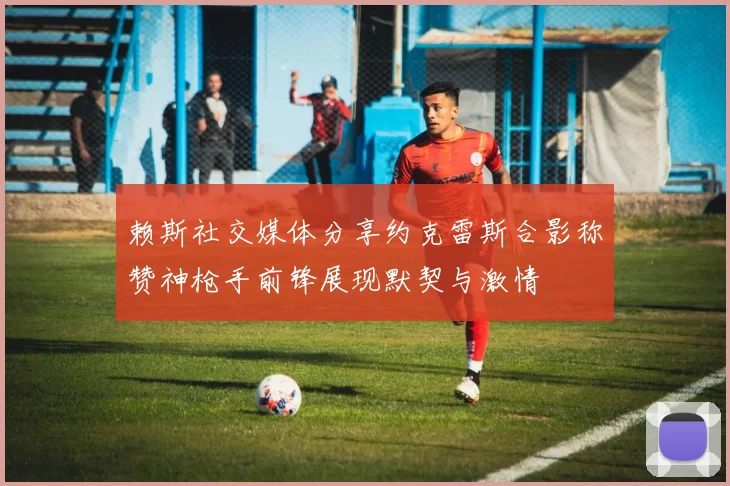 赖斯社交媒体分享约克雷斯合影称赞神枪手前锋展现默契与激情