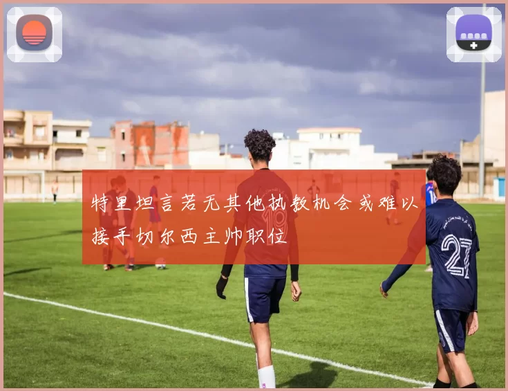 特里坦言若无其他执教机会或难以接手切尔西主帅职位