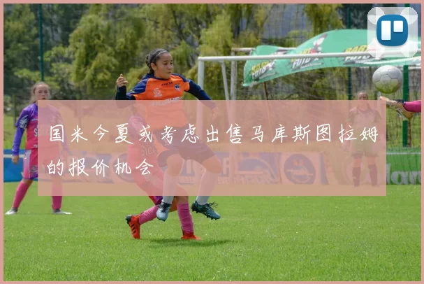 国米今夏或考虑出售马库斯图拉姆的报价机会