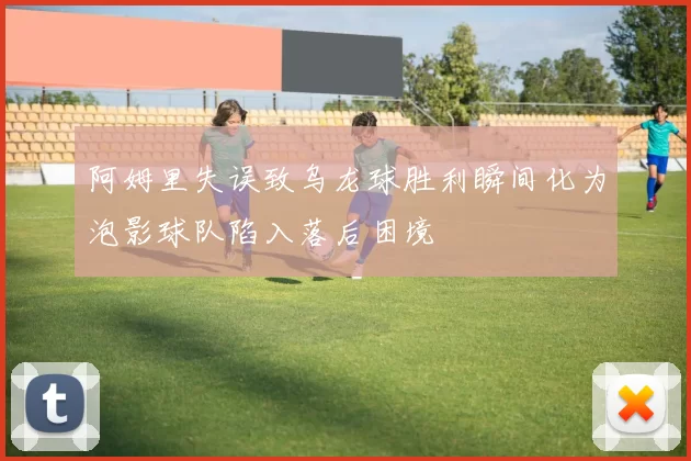 阿姆里失误致乌龙球胜利瞬间化为泡影球队陷入落后困境