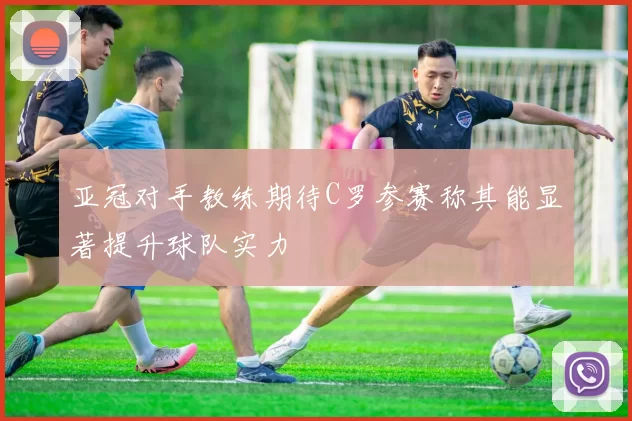 亚冠对手教练期待C罗参赛称其能显著提升球队实力