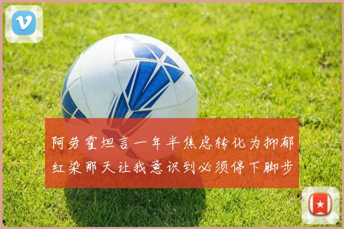 阿劳霍坦言一年半焦虑转化为抑郁红染那天让我意识到必须停下脚步