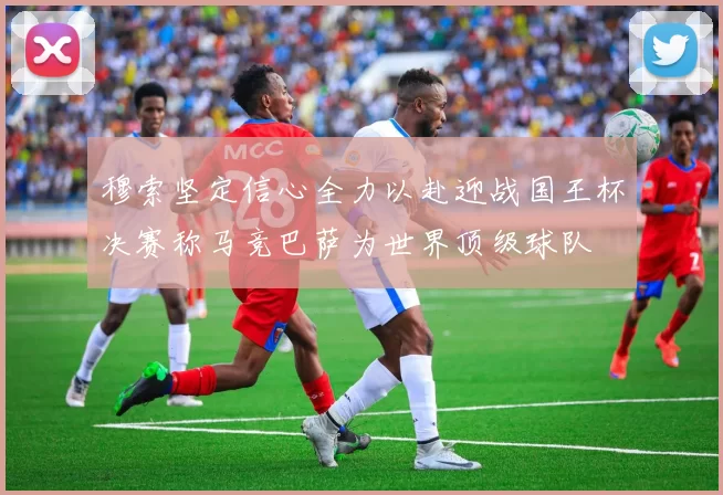 穆索坚定信心全力以赴迎战国王杯决赛称马竞巴萨为世界顶级球队