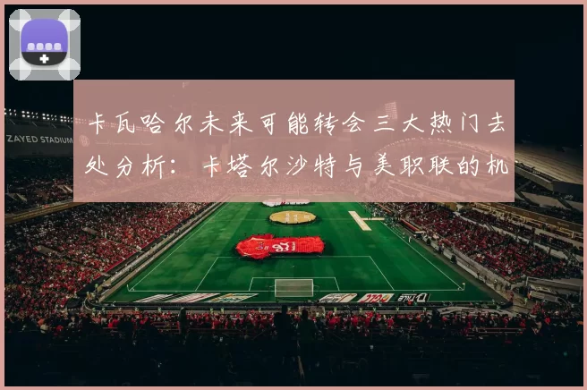 卡瓦哈尔未来可能转会三大热门去处分析：卡塔尔沙特与美职联的机会