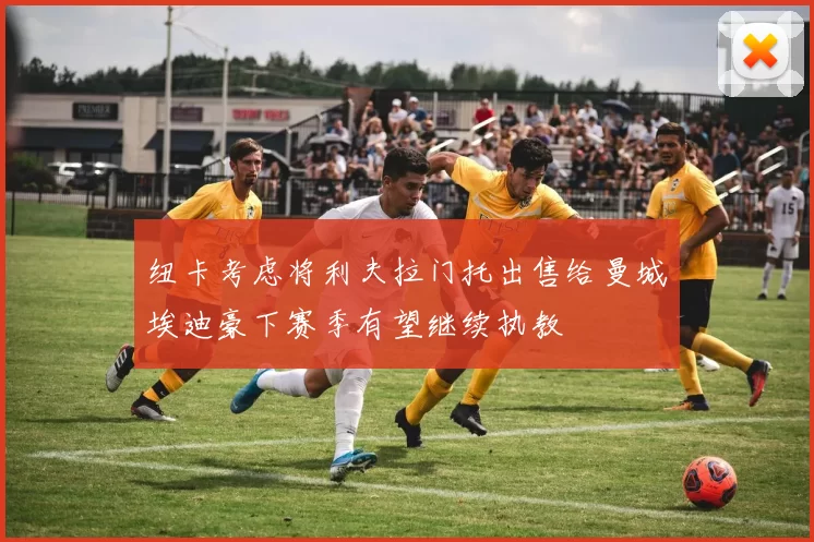 纽卡考虑将利夫拉门托出售给曼城埃迪豪下赛季有望继续执教