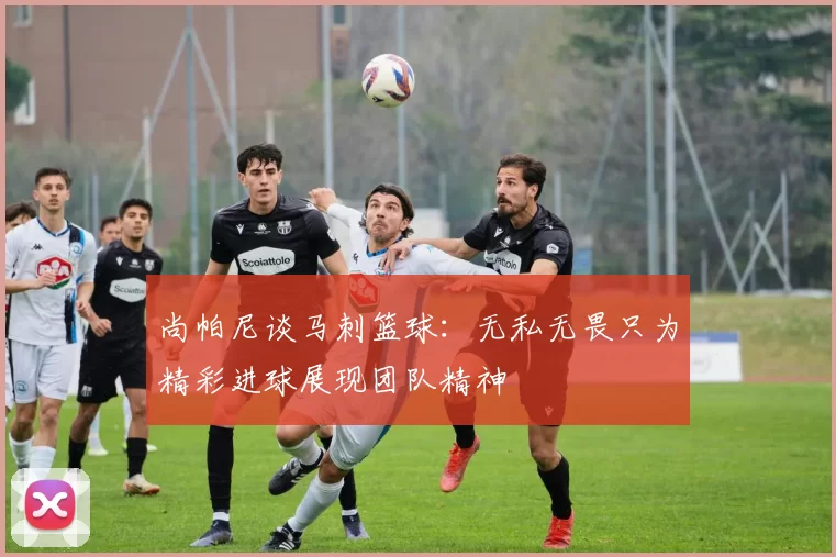 尚帕尼谈马刺篮球：无私无畏只为精彩进球展现团队精神