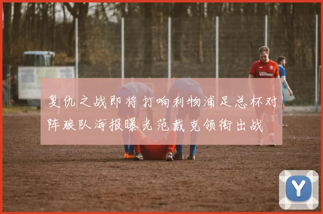 复仇之战即将打响利物浦足总杯对阵狼队海报曝光范戴克领衔出战