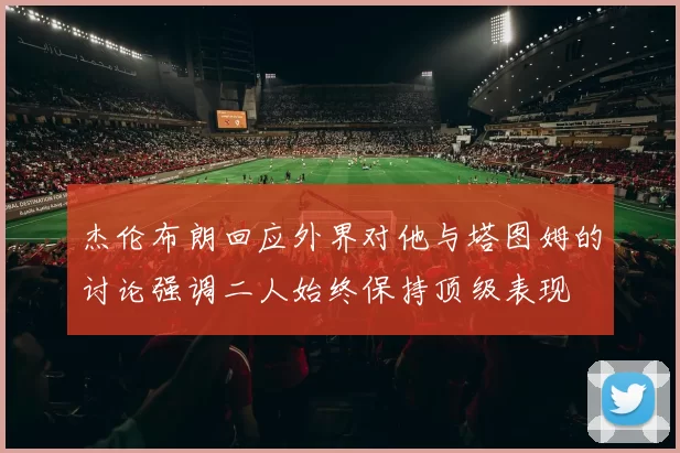 杰伦布朗回应外界对他与塔图姆的讨论强调二人始终保持顶级表现