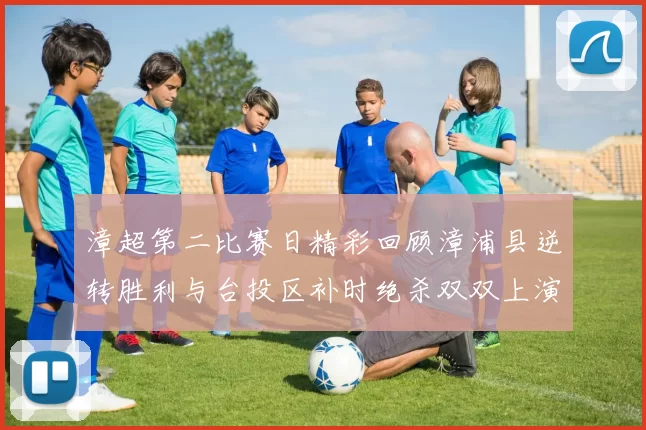 漳超第二比赛日精彩回顾漳浦县逆转胜利与台投区补时绝杀双双上演
