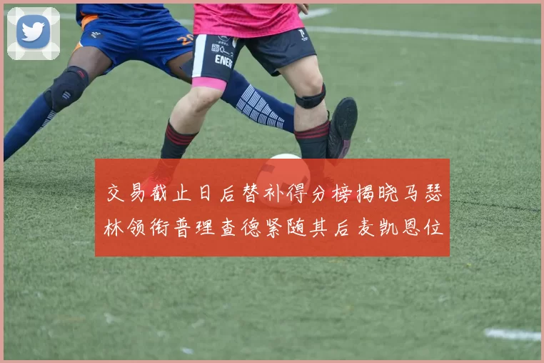 交易截止日后替补得分榜揭晓马瑟林领衔普理查德紧随其后麦凯恩位列第三