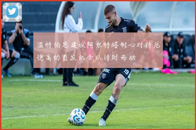 温特伯恩建议阿尔特塔耐心对待厄德高的首发机会以待时而动