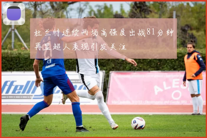 杜兰特连续两场高强度出战81分钟再显超人表现引发关注