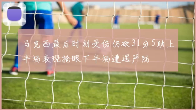 马克西最后时刻受伤仍砍31分5助上半场表现抢眼下半场遭遇严防